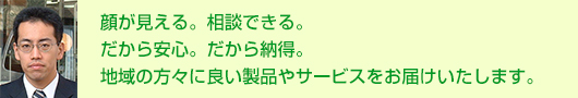 顔が見える。相談できる。だから安心。だから納得。地域の方々に良い製品やサービスをお届けいたします。